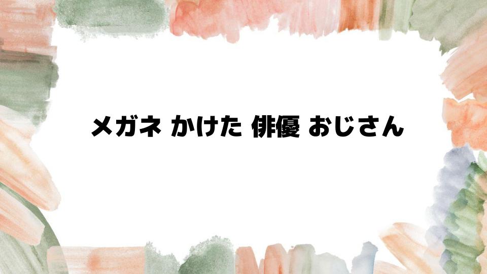 メガネかけた俳優おじさんの魅力とは